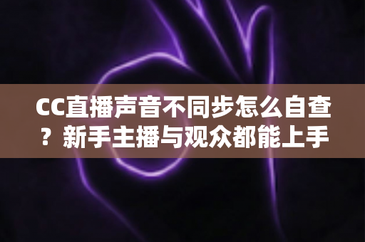 CC直播声音不同步怎么自查？新手主播与观众都能上手的全流程排查攻略