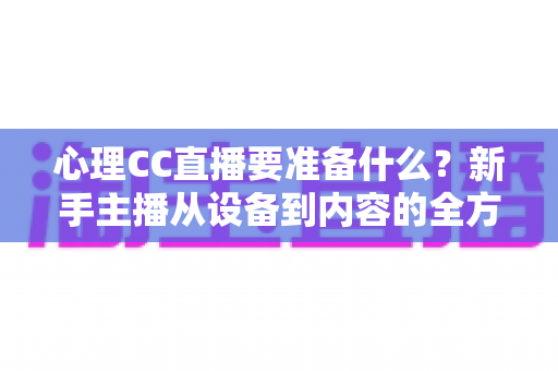 心理CC直播要准备什么？新手主播从设备到内容的全方位筹备指南与实战清单