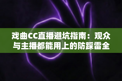 戏曲CC直播避坑指南:观众与主播都能用上的防踩雷全攻略 戏曲CC直播避坑指南:观众与主播都能用上的防踩雷全攻略