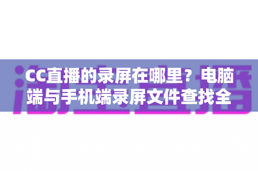 CC直播的录屏在哪里？电脑端与手机端录屏文件查找全攻略，一篇搞定存储路径定位与高效管理技巧