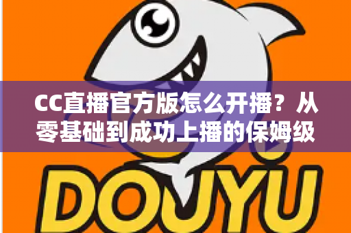 CC直播官方版怎么开播？从零基础到成功上播的保姆级教程全解析