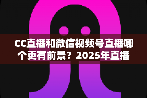 CC直播和微信视频号直播哪个更有前景?2025年直播平台全方位对比分析与创作者选择指南 CC直播和微信视频号直播哪个更有前景?2025年直播平台全方位对比分析与创作者选择指南