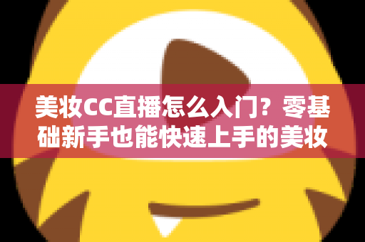 美妆CC直播怎么入门?零基础新手也能快速上手的美妆直播实战全攻略 美妆CC直播怎么入门?零基础新手也能快速上手的美妆直播实战全攻略