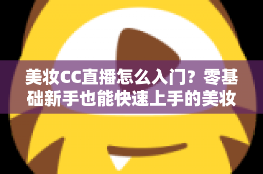 美妆CC直播怎么入门？零基础新手也能快速上手的美妆直播实战全攻略