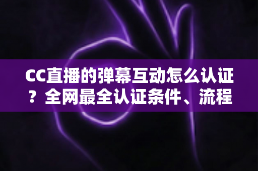 CC直播的弹幕互动怎么认证？全网最全认证条件、流程与避坑指南一文搞定