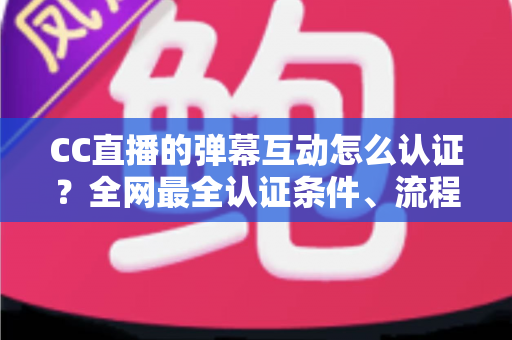 CC直播的弹幕互动怎么认证？全网最全认证条件、流程与避坑指南一文搞定