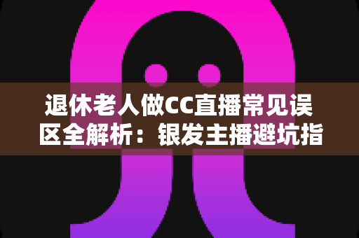退休老人做CC直播常见误区全解析：银发主播避坑指南，让晚年直播之路越走越顺