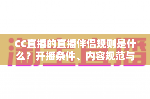 CC直播的直播伴侣规则是什么？开播条件、内容规范与违规处理一文全解析