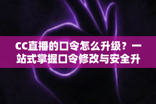 CC直播的口令怎么升级？一站式掌握口令修改与安全升级全攻略，让直播账号固若金汤