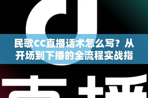 民歌CC直播话术怎么写？从开场到下播的全流程实战指南