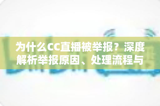 为什么CC直播被举报？深度解析举报原因、处理流程与用户应对指南