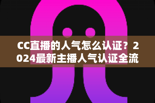 CC直播的人气怎么认证?2024最新主播人气认证全流程攻略与快速过审技巧 CC直播的人气怎么认证?2024最新主播人气认证全流程攻略与快速过审技巧