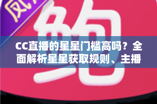 CC直播的星星门槛高吗？全面解析星星获取规则、主播成长路径与快速进阶指南
