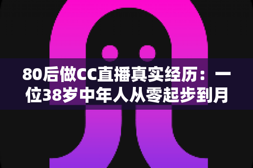 80后做CC直播真实经历:一位38岁中年人从零起步到月入过万的直播之路全记录 80后做CC直播真实经历:一位38岁中年人从零起步到月入过万的直播之路全记录