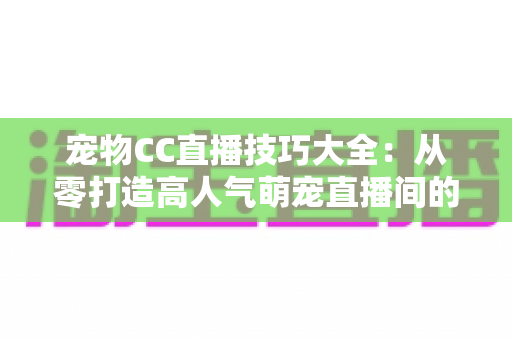 宠物CC直播技巧大全：从零打造高人气萌宠直播间的实战指南