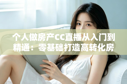 个人做房产CC直播从入门到精通:零基础打造高转化房产直播间的实战指南 个人做房产CC直播从入门到精通:零基础打造高转化房产直播间的实战指南
