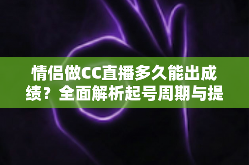 情侣做CC直播多久能出成绩？全面解析起号周期与提速秘籍
