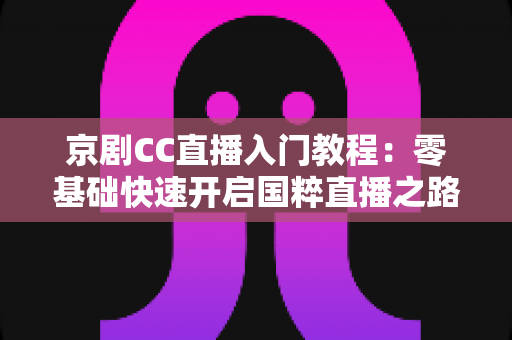 京剧CC直播入门教程:零基础快速开启国粹直播之路的完整指南 京剧CC直播入门教程:零基础快速开启国粹直播之路的完整指南