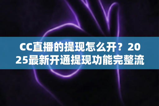 CC直播的提现怎么开?2025最新开通提现功能完整流程与实用避坑指南 CC直播的提现怎么开?2025最新开通提现功能完整流程与实用避坑指南