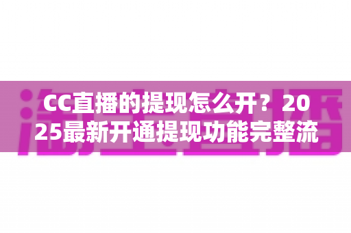 CC直播的提现怎么开?2025最新开通提现功能完整流程与实用避坑指南 CC直播的提现怎么开?2025最新开通提现功能完整流程与实用避坑指南