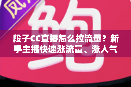 段子CC直播怎么拉流量？新手主播快速涨流量、涨人气的实战攻略全解析