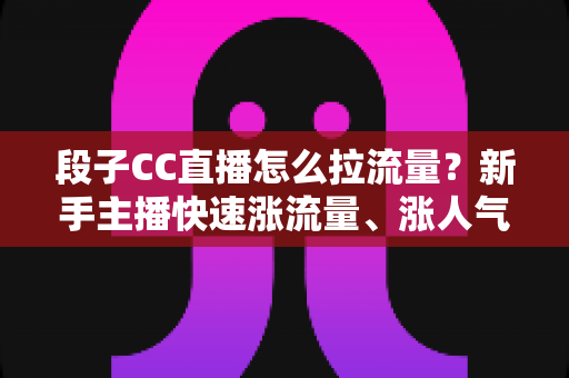 段子CC直播怎么拉流量？新手主播快速涨流量、涨人气的实战攻略全解析