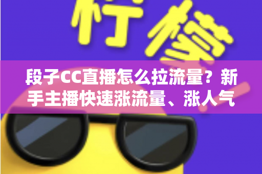 段子CC直播怎么拉流量？新手主播快速涨流量、涨人气的实战攻略全解析