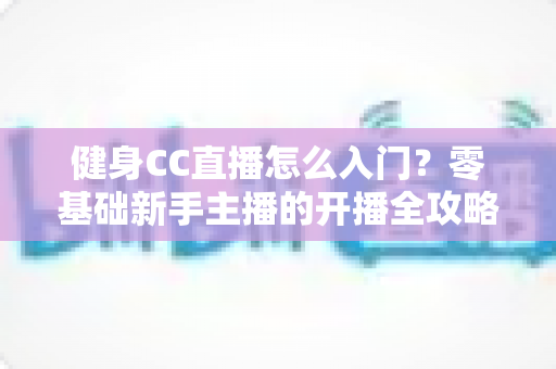 健身CC直播怎么入门?零基础新手主播的开播全攻略 健身CC直播怎么入门?零基础新手主播的开播全攻略