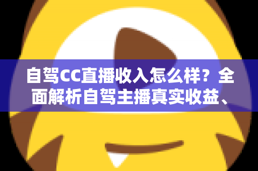 自驾CC直播收入怎么样？全面解析自驾主播真实收益、赚钱渠道与入行指南