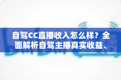 自驾CC直播收入怎么样？全面解析自驾主播真实收益、赚钱渠道与入行指南