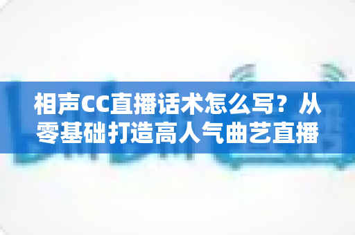 相声CC直播话术怎么写？从零基础打造高人气曲艺直播间的完整话术创作指南