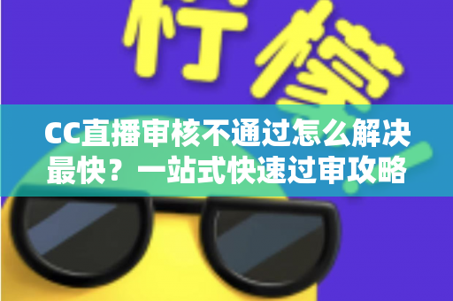 CC直播审核不通过怎么解决最快？一站式快速过审攻略与避坑指南