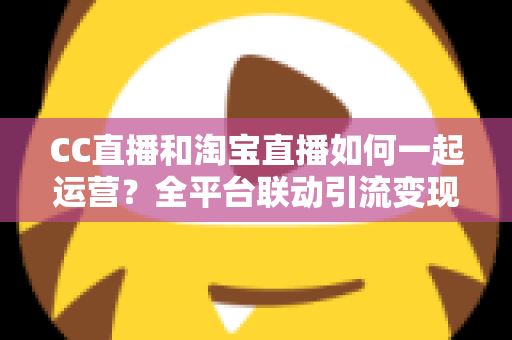 CC直播和淘宝直播如何一起运营？全平台联动引流变现的实战指南与运营策略详解