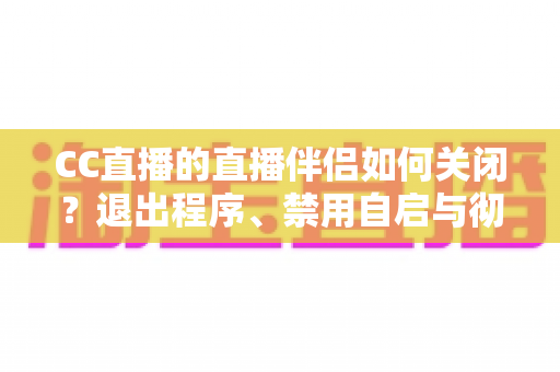 CC直播的直播伴侣如何关闭？退出程序、禁用自启与彻底卸载的完整指南