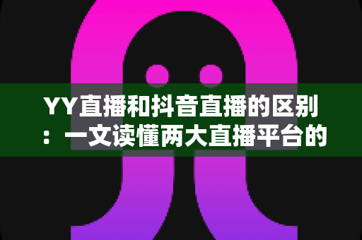 YY直播和抖音直播的区别：一文读懂两大直播平台的核心差异与选择指南