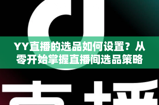 YY直播的选品如何设置？从零开始掌握直播间选品策略与实操技巧的完整指南