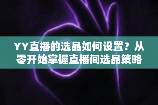 YY直播的选品如何设置？从零开始掌握直播间选品策略与实操技巧的完整指南