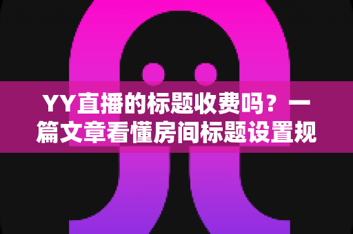 YY直播的标题收费吗？一篇文章看懂房间标题设置规则、免费方法与费用真相