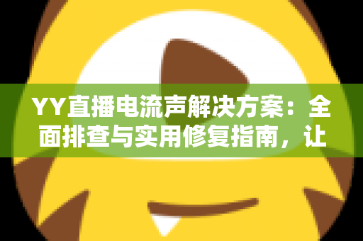 YY直播电流声解决方案：全面排查与实用修复指南，让直播音质瞬间清晰干净