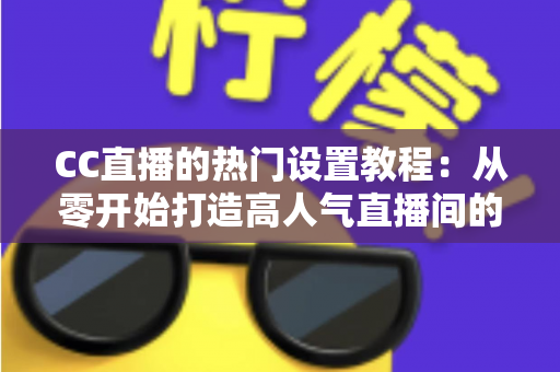 CC直播的热门设置教程：从零开始打造高人气直播间的完整指南
