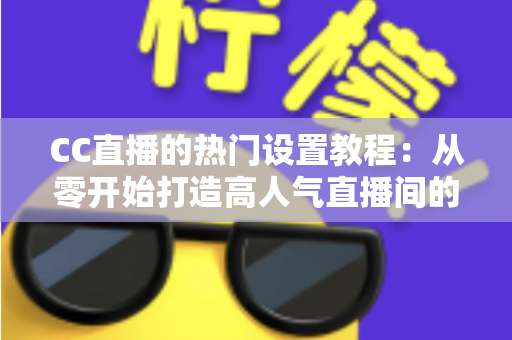 CC直播的热门设置教程：从零开始打造高人气直播间的完整指南