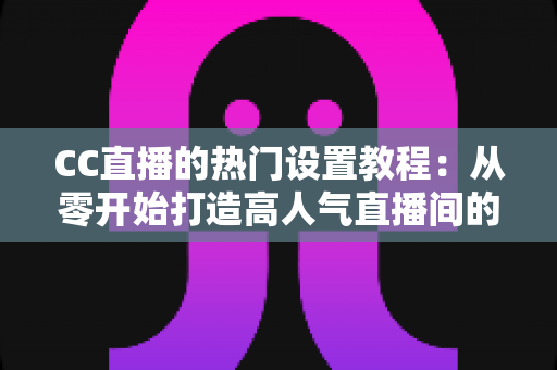CC直播的热门设置教程：从零开始打造高人气直播间的完整指南