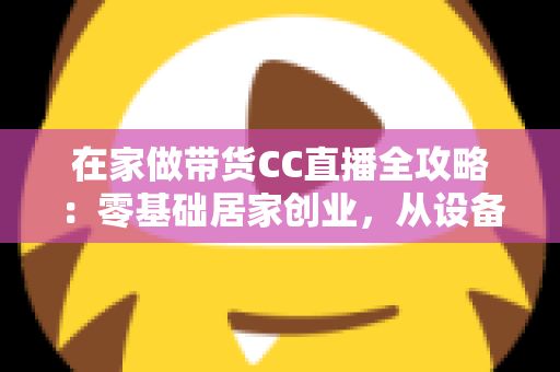 在家做带货CC直播全攻略：零基础居家创业，从设备搭建到高转化变现的完整实战指南