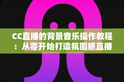 CC直播的背景音乐操作教程:从零开始打造氛围感直播间的完整指南 CC直播的背景音乐操作教程:从零开始打造氛围感直播间的完整指南