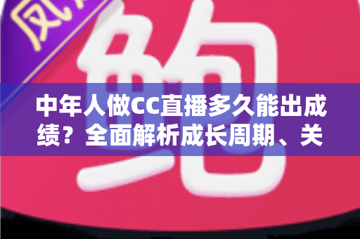 中年人做CC直播多久能出成绩?全面解析成长周期、关键因素与提速策略 中年人做CC直播多久能出成绩?全面解析成长周期、关键因素与提速策略