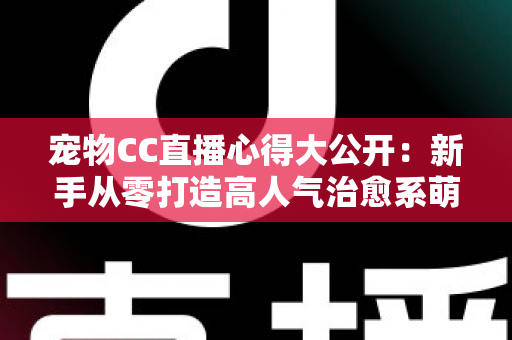 宠物CC直播心得大公开：新手从零打造高人气治愈系萌宠直播间的实战指南