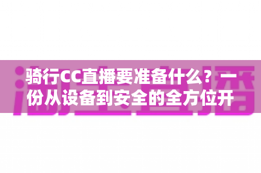 骑行CC直播要准备什么?一份从设备到安全的全方位开播指南 骑行CC直播要准备什么?一份从设备到安全的全方位开播指南