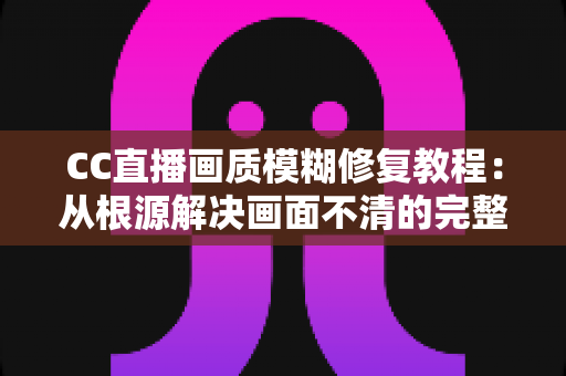 CC直播画质模糊修复教程：从根源解决画面不清的完整指南