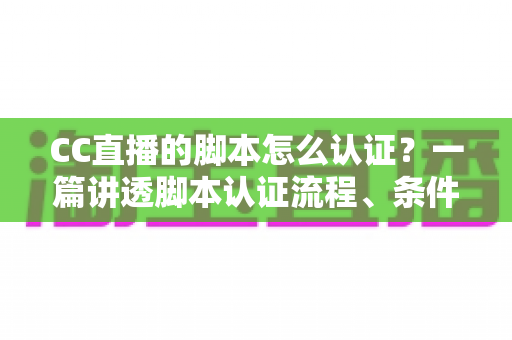 CC直播的脚本怎么认证？一篇讲透脚本认证流程、条件与技巧的实用指南