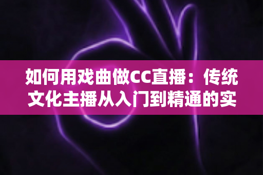 如何用戏曲做CC直播:传统文化主播从入门到精通的实战全攻略 如何用戏曲做CC直播:传统文化主播从入门到精通的实战全攻略